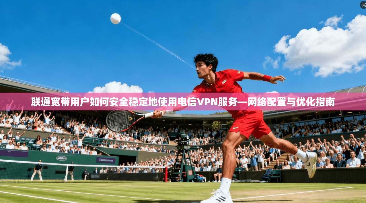 联通宽带用户如何安全稳定地使用电信VPN服务—网络配置与优化指南