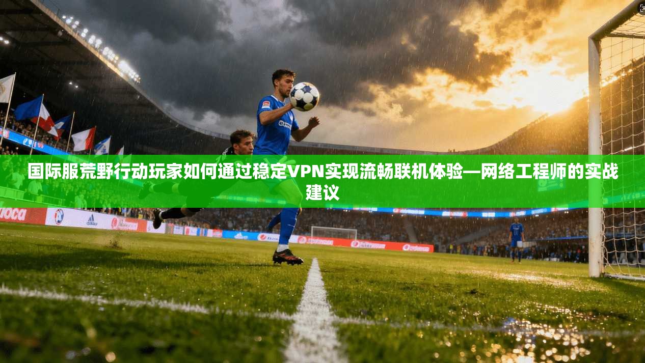 国际服荒野行动玩家如何通过稳定VPN实现流畅联机体验—网络工程师的实战建议