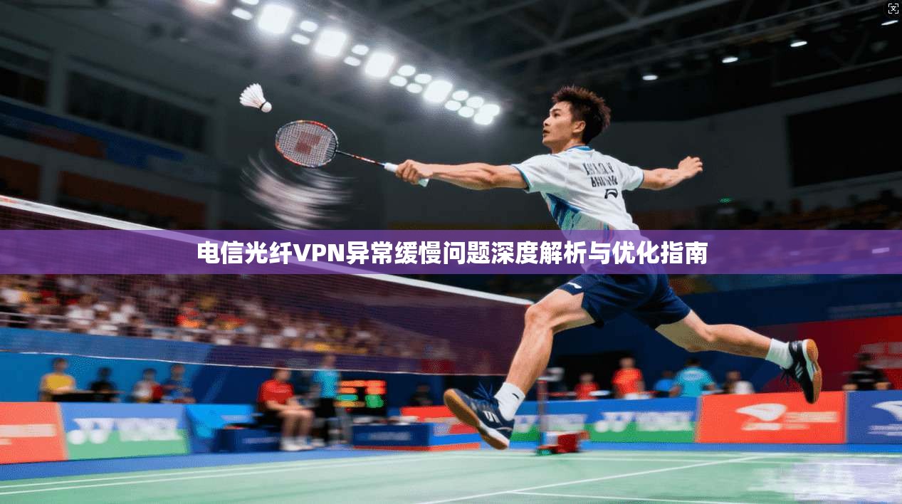 电信光纤VPN异常缓慢问题深度解析与优化指南