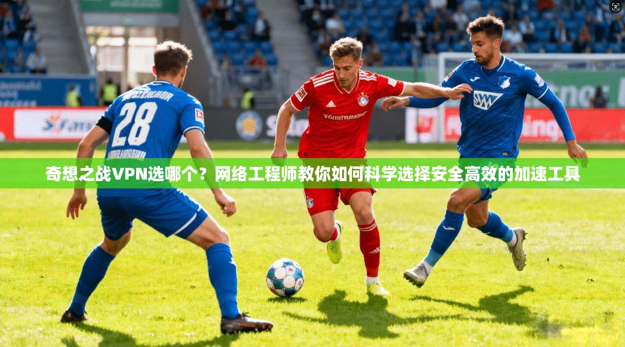奇想之战VPN选哪个？网络工程师教你如何科学选择安全高效的加速工具