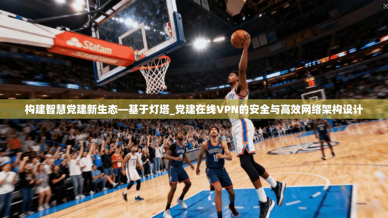 构建智慧党建新生态—基于灯塔_党建在线VPN的安全与高效网络架构设计