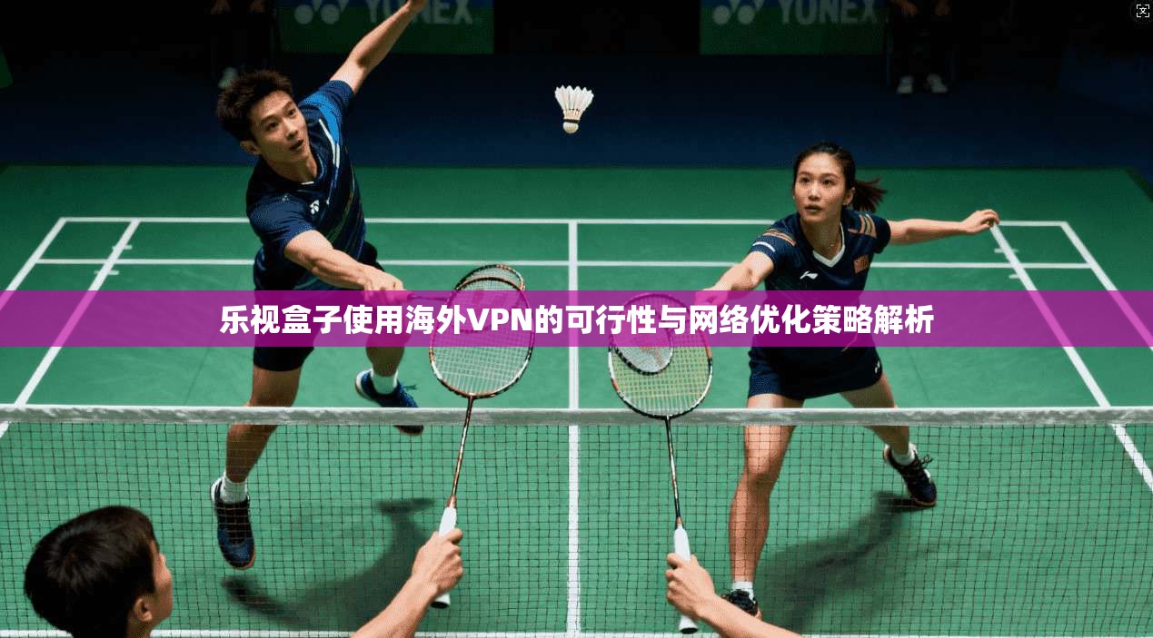 乐视盒子使用海外VPN的可行性与网络优化策略解析