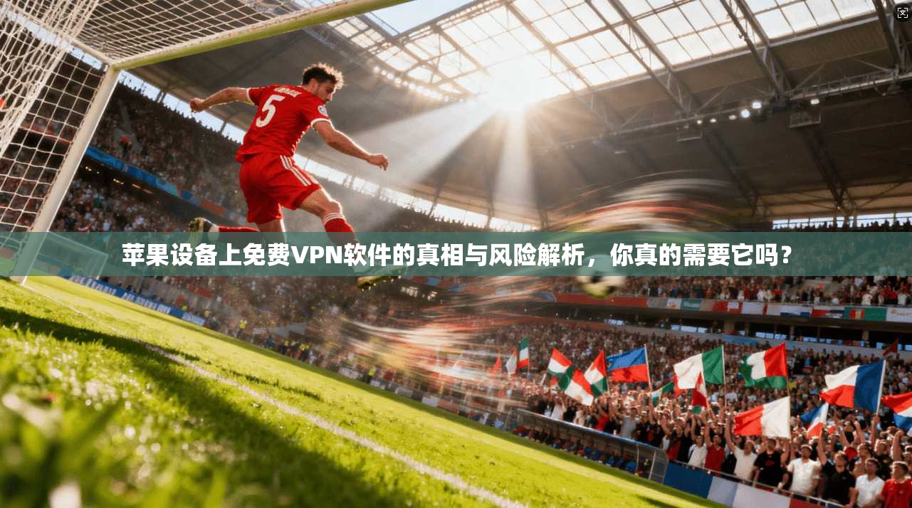 苹果设备上免费VPN软件的真相与风险解析,你真的需要它吗?