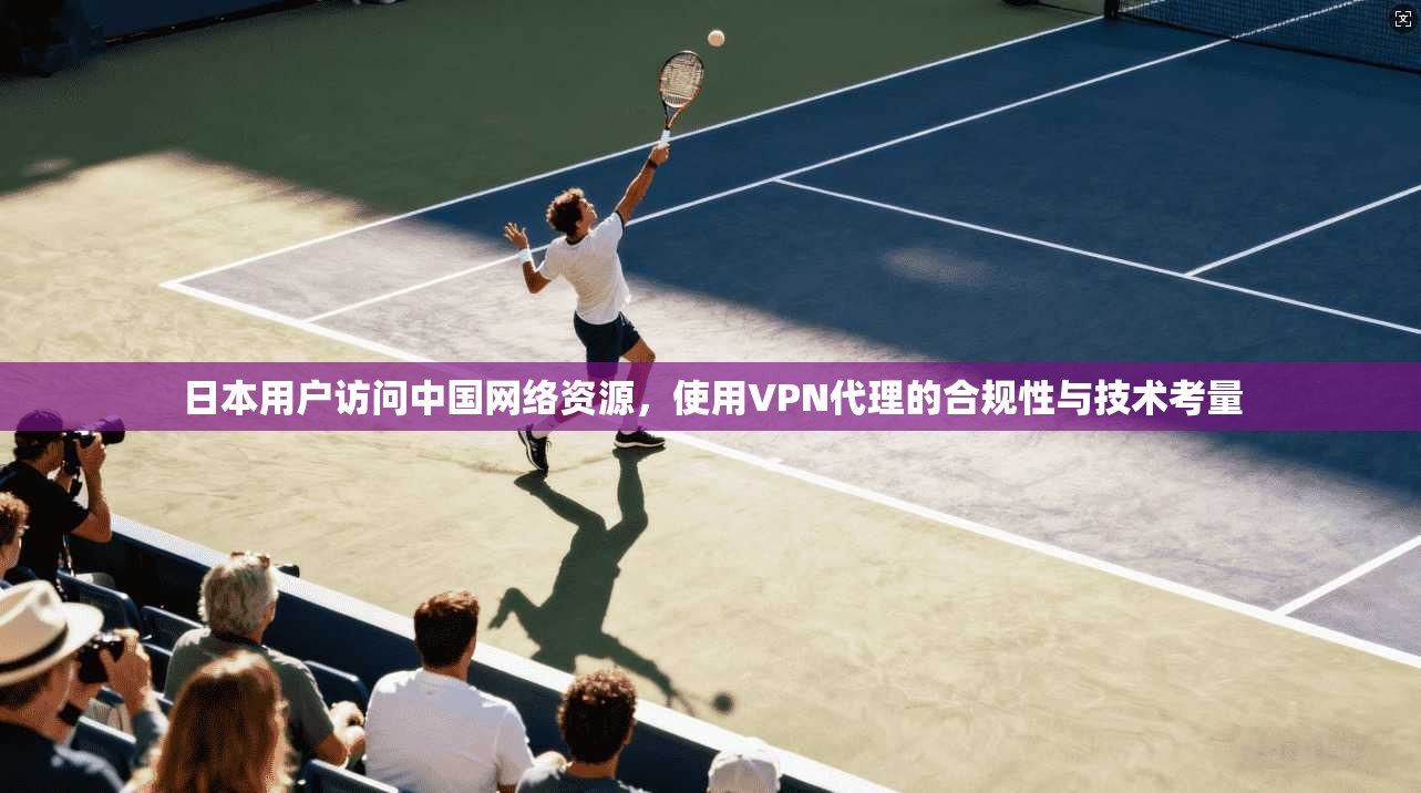 日本用户访问中国网络资源,使用VPN代理的合规性与技术考量