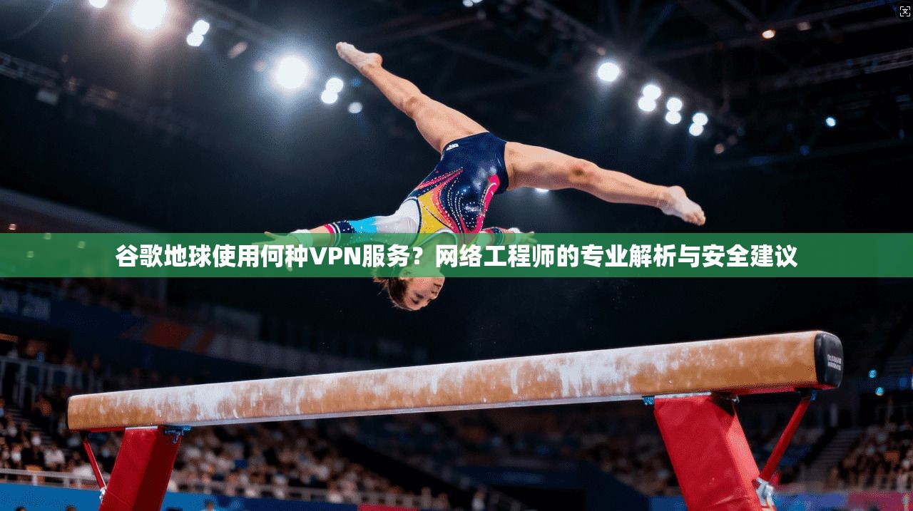 谷歌地球使用何种VPN服务?网络工程师的专业解析与安全建议