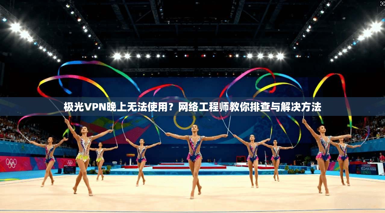 极光VPN晚上无法使用？网络工程师教你排查与解决方法