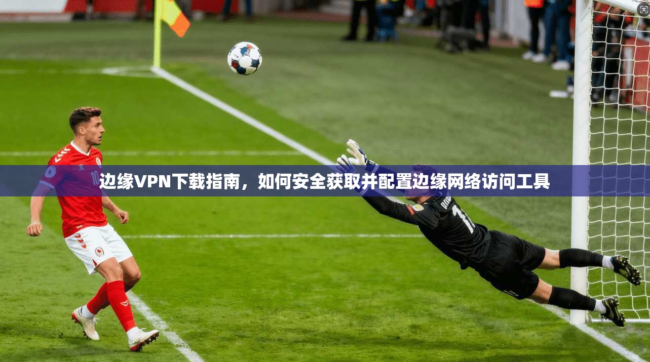 边缘VPN下载指南,如何安全获取并配置边缘网络访问工具