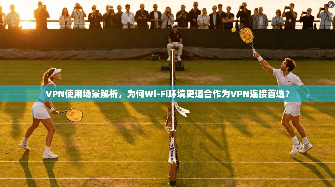 VPN使用场景解析,为何Wi-Fi环境更适合作为VPN连接首选?