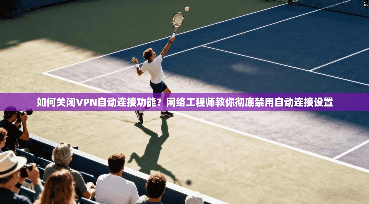 如何关闭VPN自动连接功能?网络工程师教你彻底禁用自动连接设置