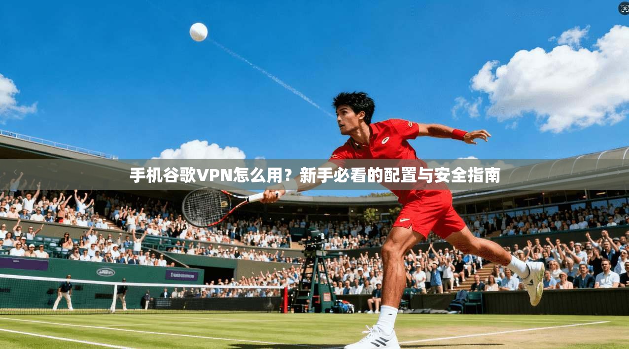 手机谷歌VPN怎么用?新手必看的配置与安全指南