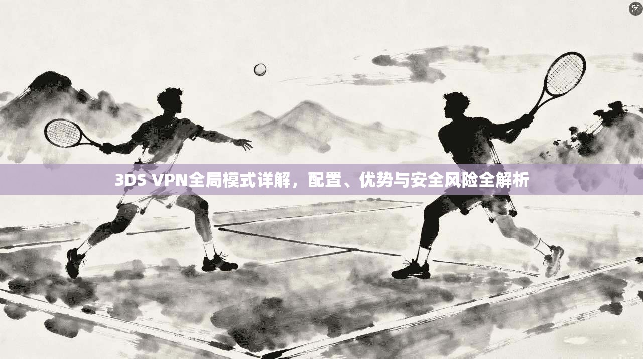 3DS VPN全局模式详解,配置、优势与安全风险全解析