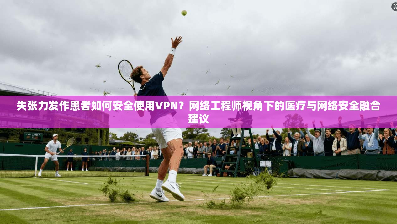 失张力发作患者如何安全使用VPN?网络工程师视角下的医疗与网络安全融合建议