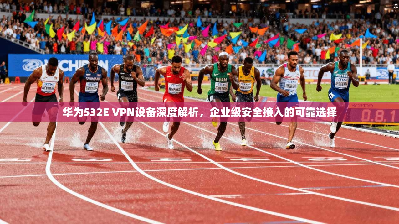 华为532E VPN设备深度解析，企业级安全接入的可靠选择
