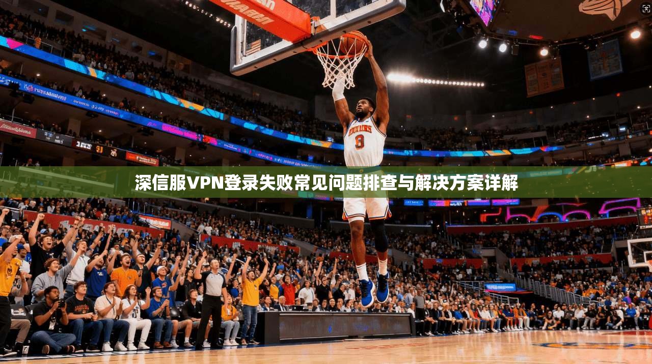 深信服VPN登录失败常见问题排查与解决方案详解