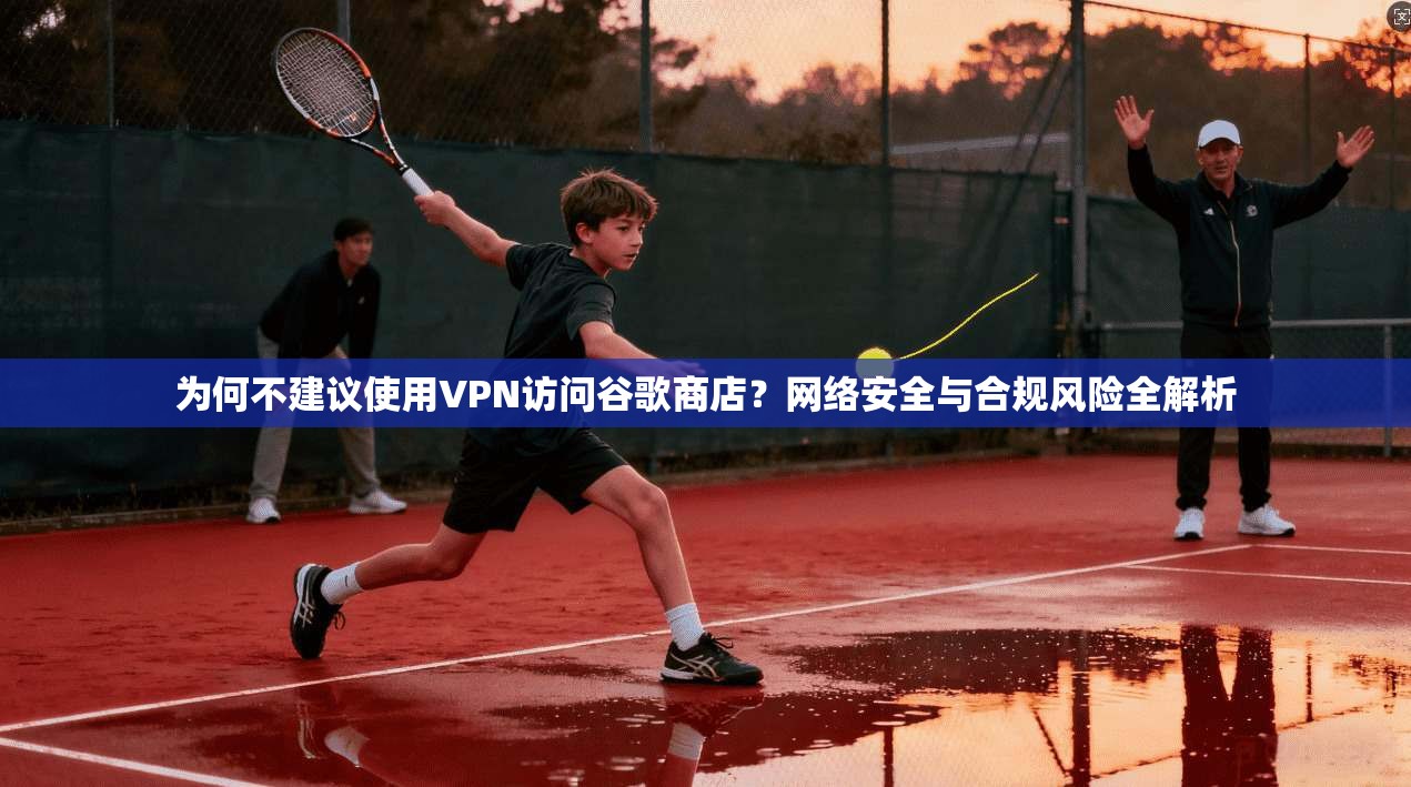 为何不建议使用VPN访问谷歌商店?网络安全与合规风险全解析