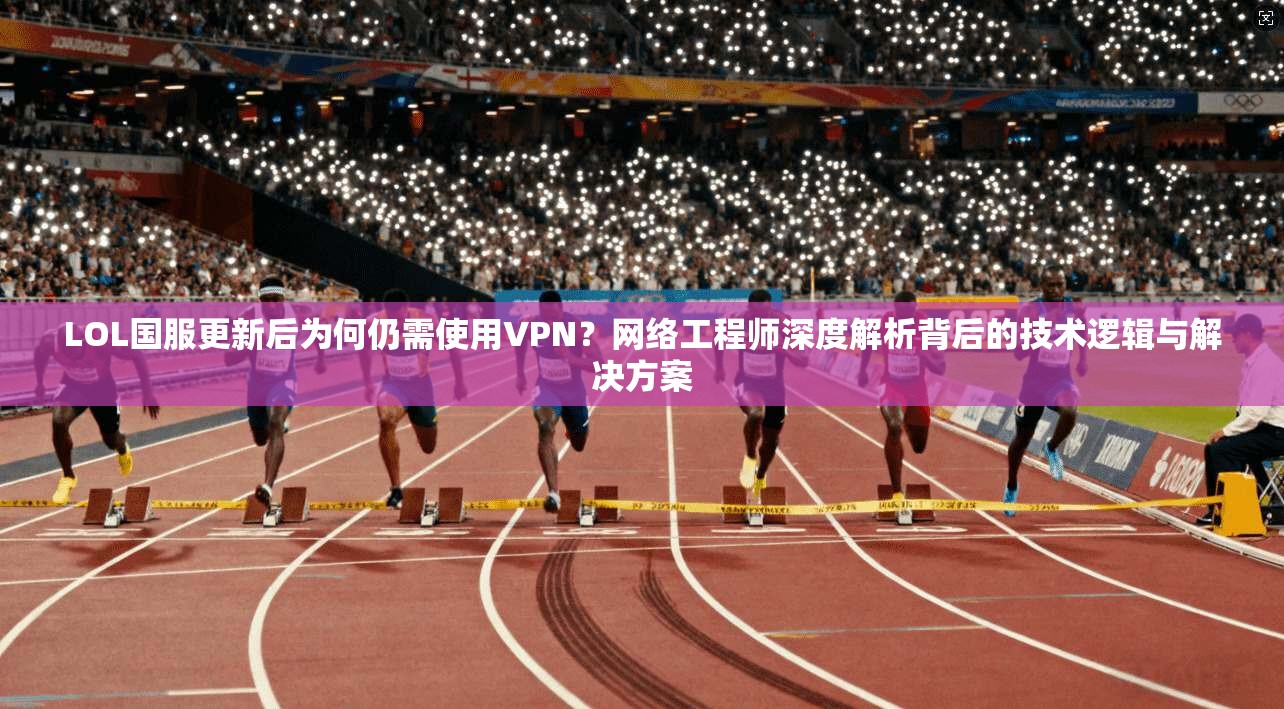 LOL国服更新后为何仍需使用VPN?网络工程师深度解析背后的技术逻辑与解决方案