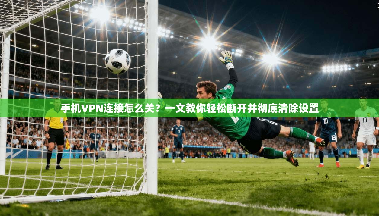 手机VPN连接怎么关?一文教你轻松断开并彻底清除设置