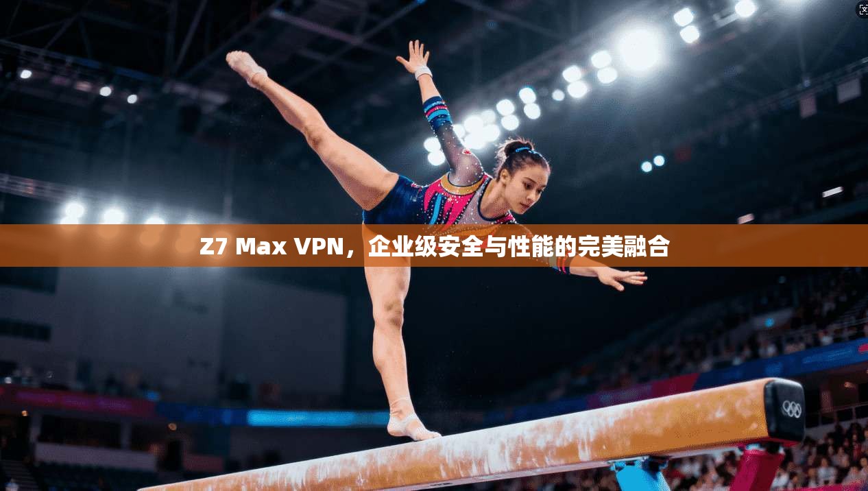 Z7 Max VPN，企业级安全与性能的完美融合