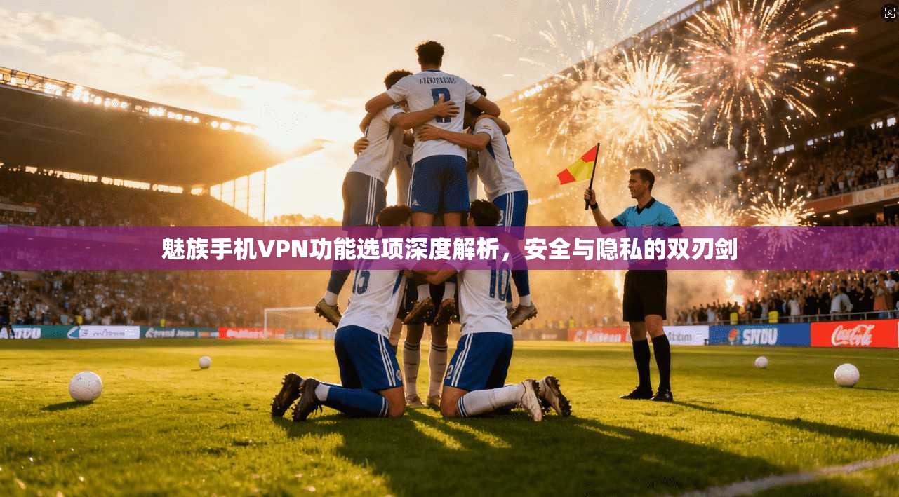 魅族手机VPN功能选项深度解析，安全与隐私的双刃剑