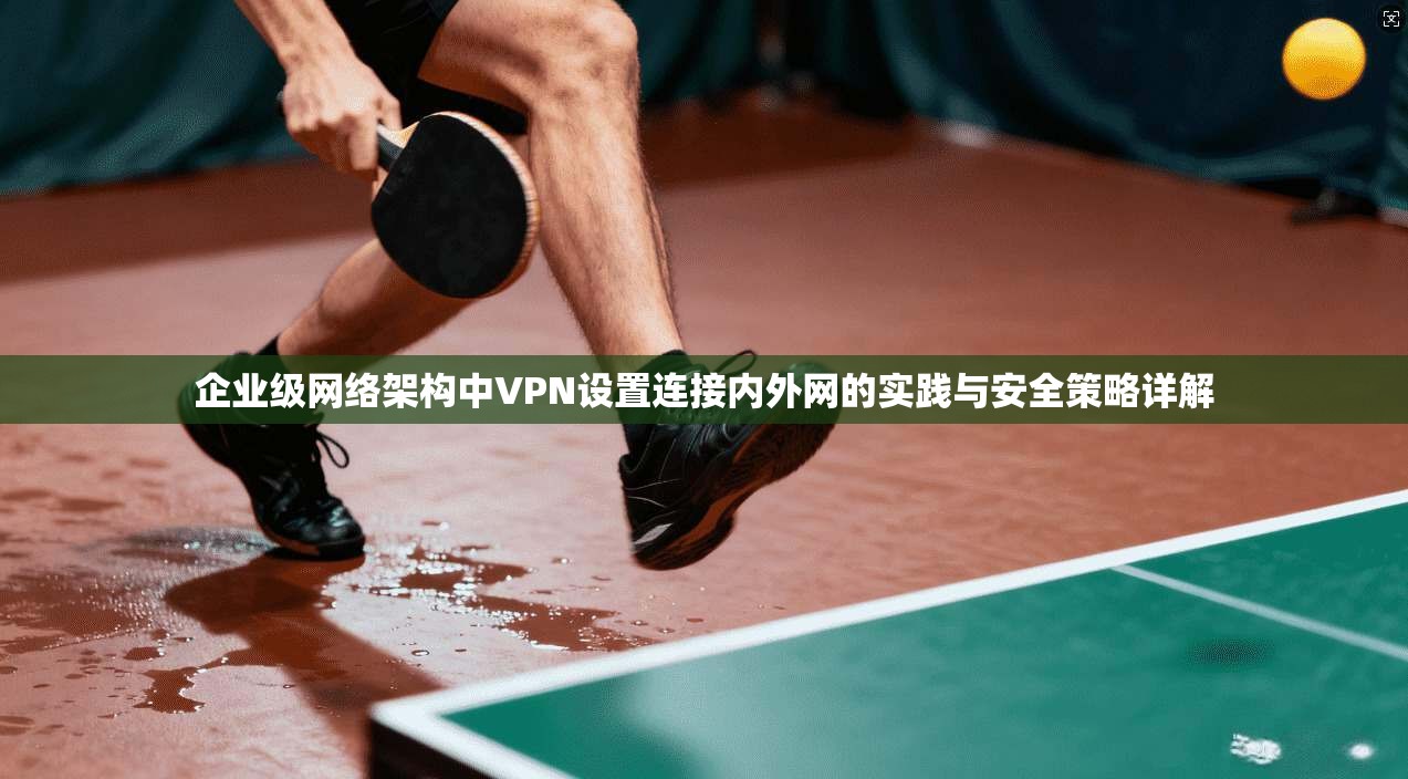 企业级网络架构中VPN设置连接内外网的实践与安全策略详解
