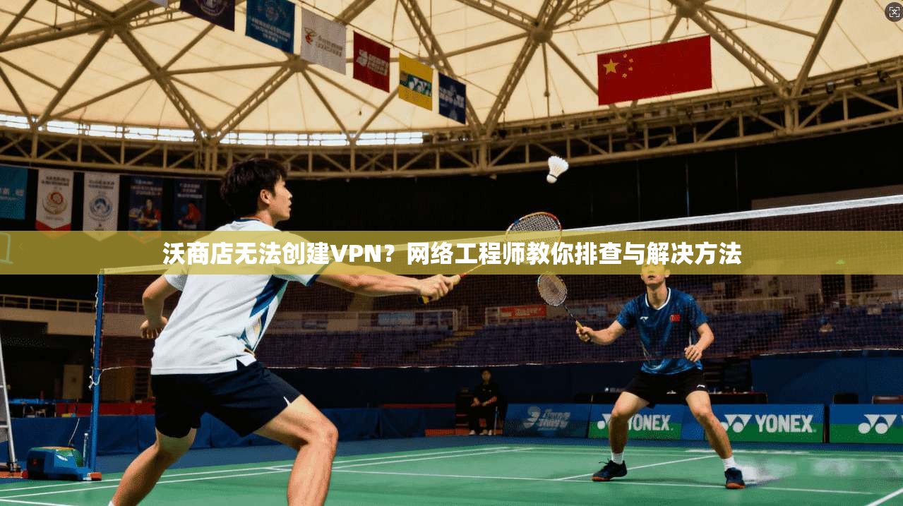 沃商店无法创建VPN?网络工程师教你排查与解决方法