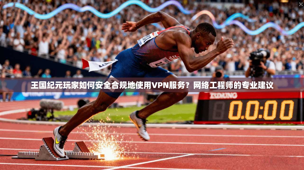 王国纪元玩家如何安全合规地使用VPN服务?网络工程师的专业建议