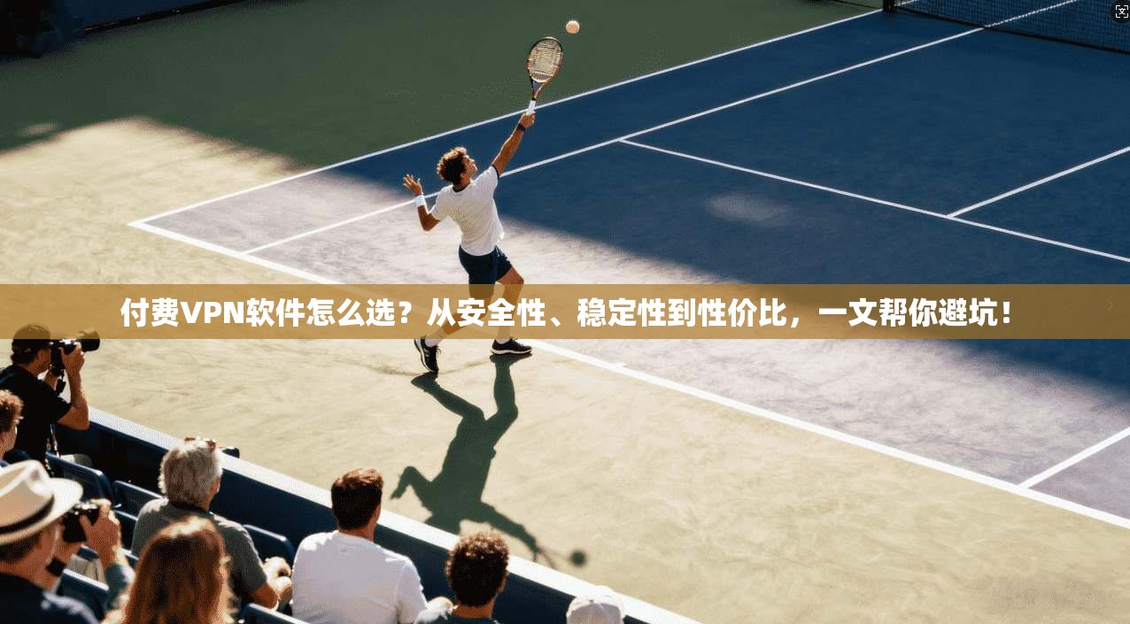 付费VPN软件怎么选？从安全性、稳定性到性价比，一文帮你避坑！