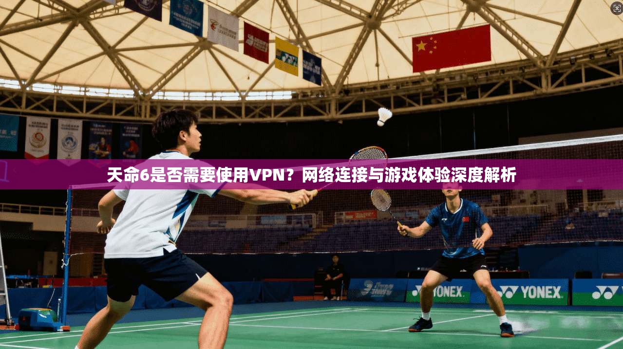 天命6是否需要使用VPN?网络连接与游戏体验深度解析