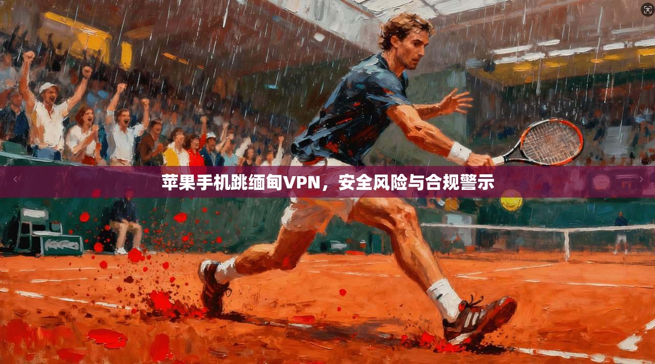 苹果手机跳缅甸VPN，安全风险与合规警示