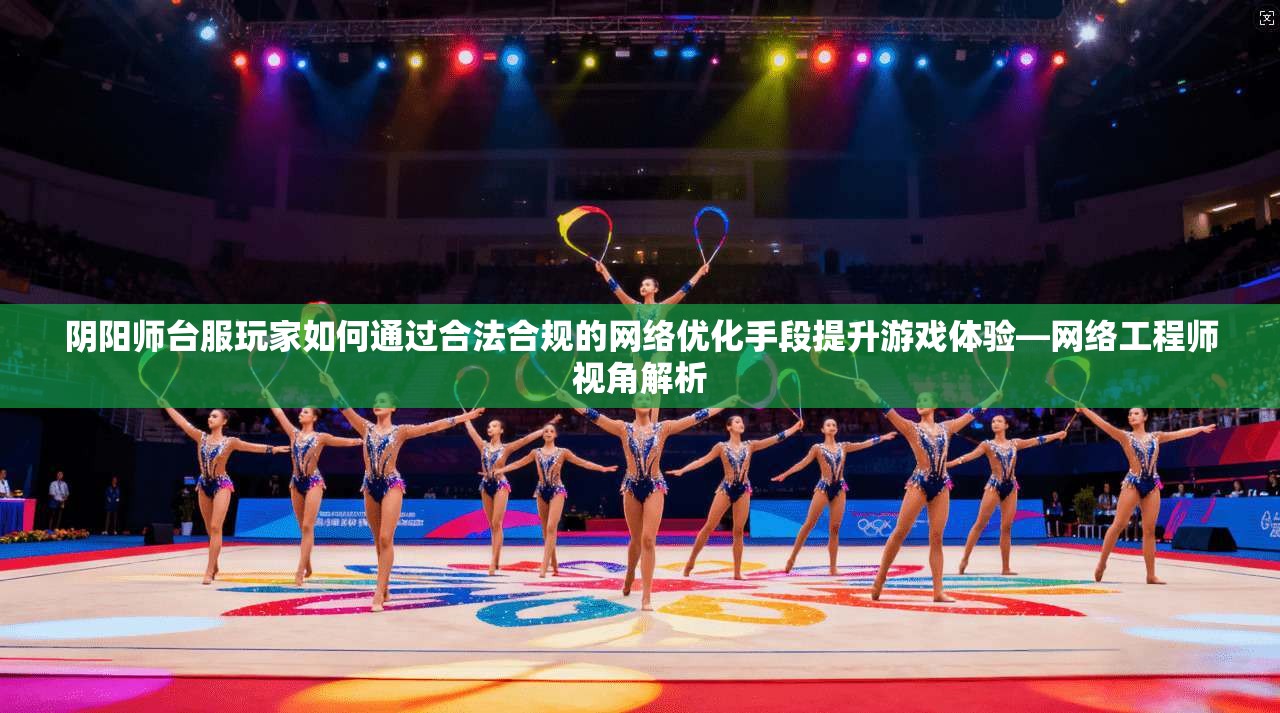 阴阳师台服玩家如何通过合法合规的网络优化手段提升游戏体验—网络工程师视角解析