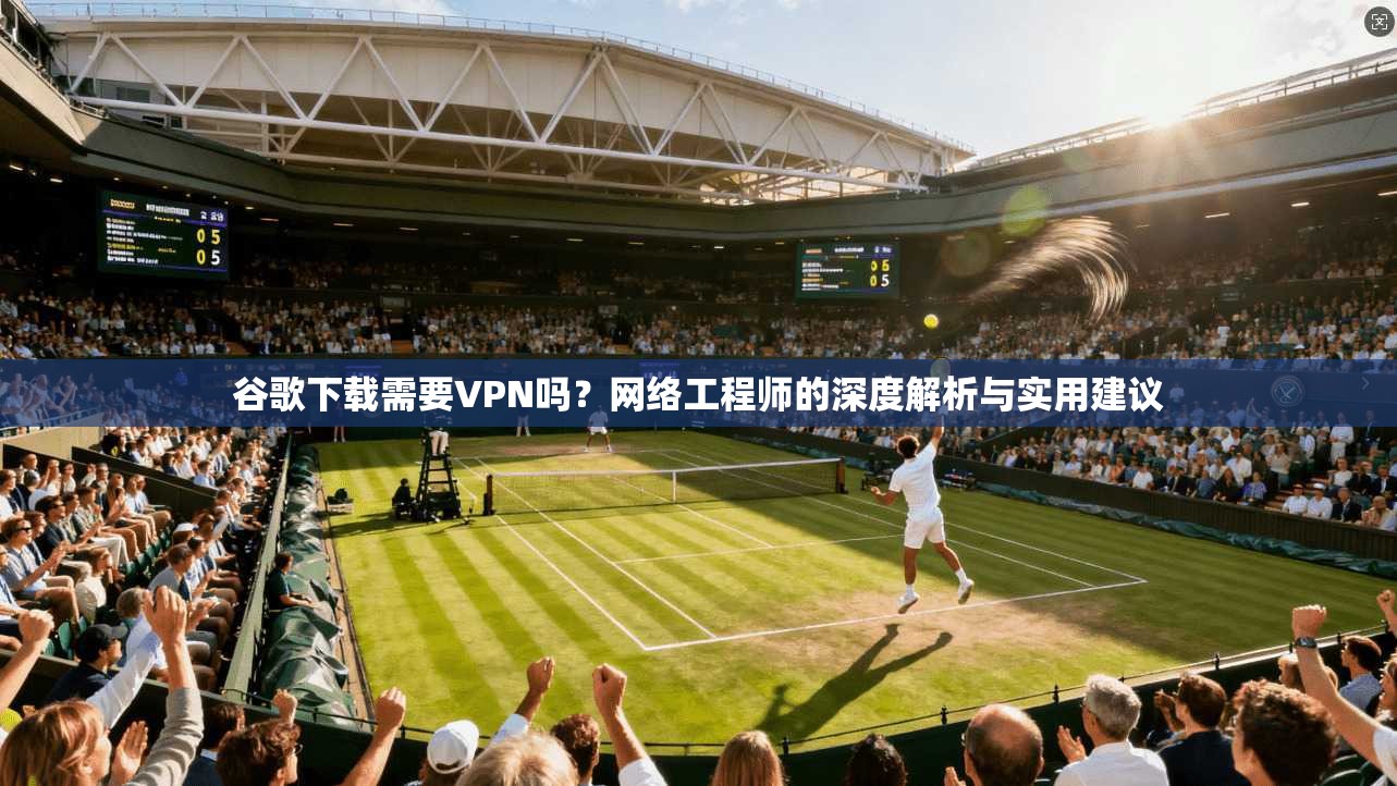 谷歌下载需要VPN吗?网络工程师的深度解析与实用建议