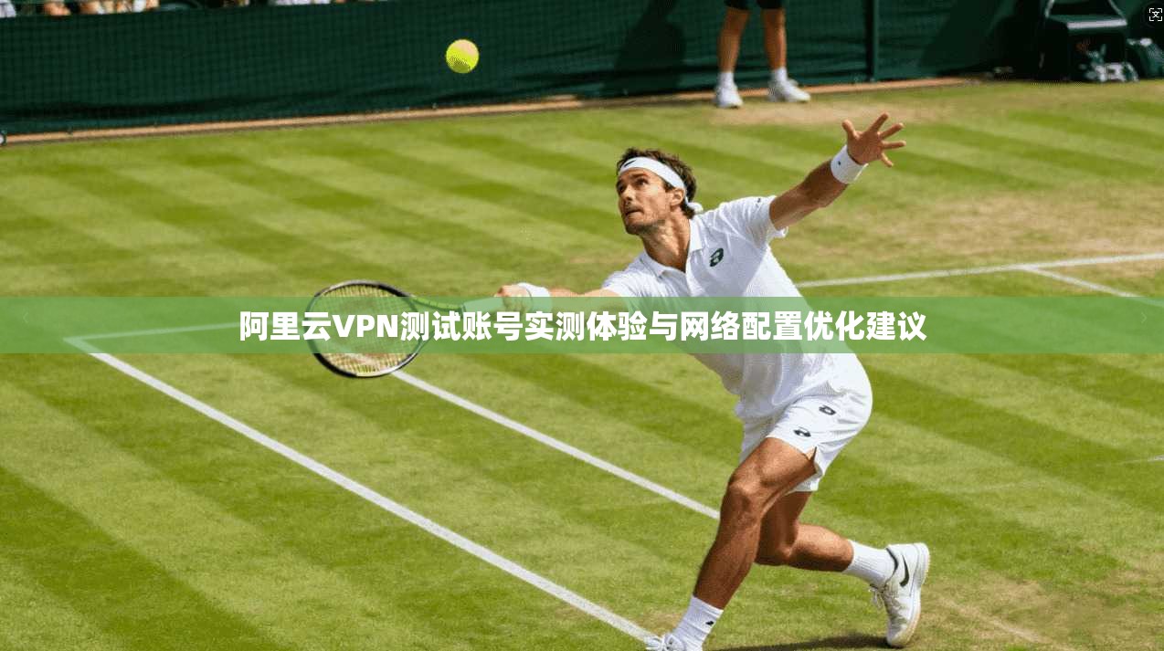 阿里云VPN测试账号实测体验与网络配置优化建议