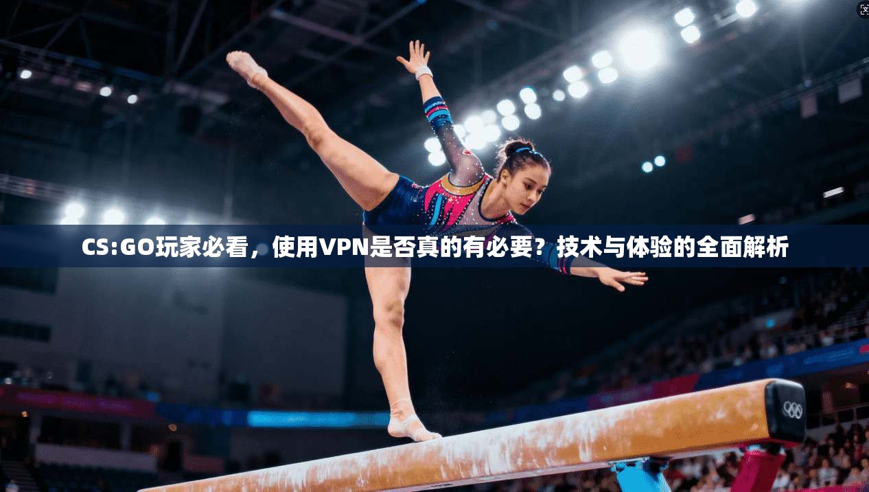 CS:GO玩家必看,使用VPN是否真的有必要?技术与体验的全面解析