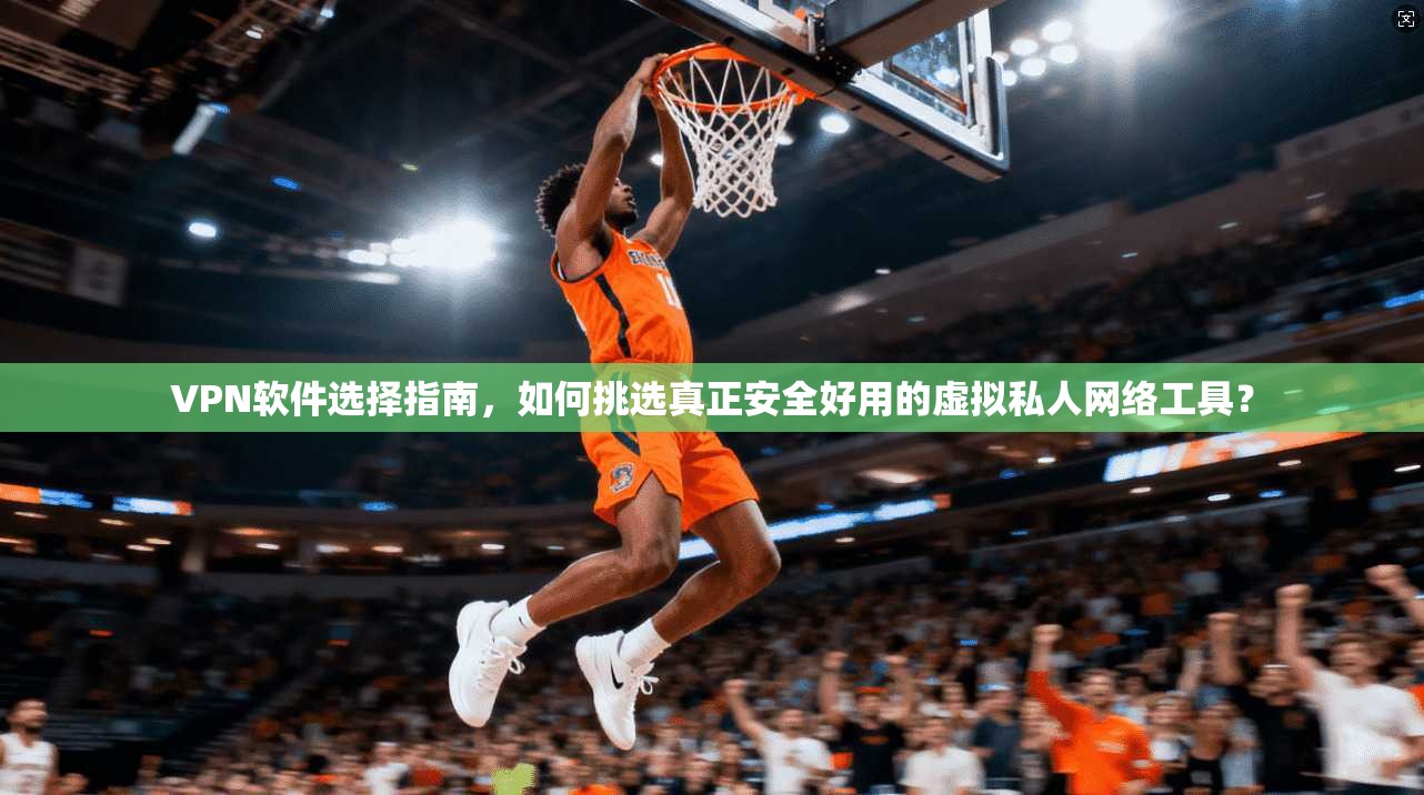 VPN软件选择指南,如何挑选真正安全好用的虚拟私人网络工具?