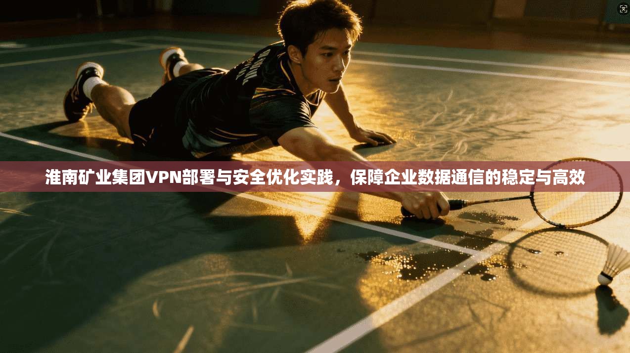 淮南矿业集团VPN部署与安全优化实践,保障企业数据通信的稳定与高效