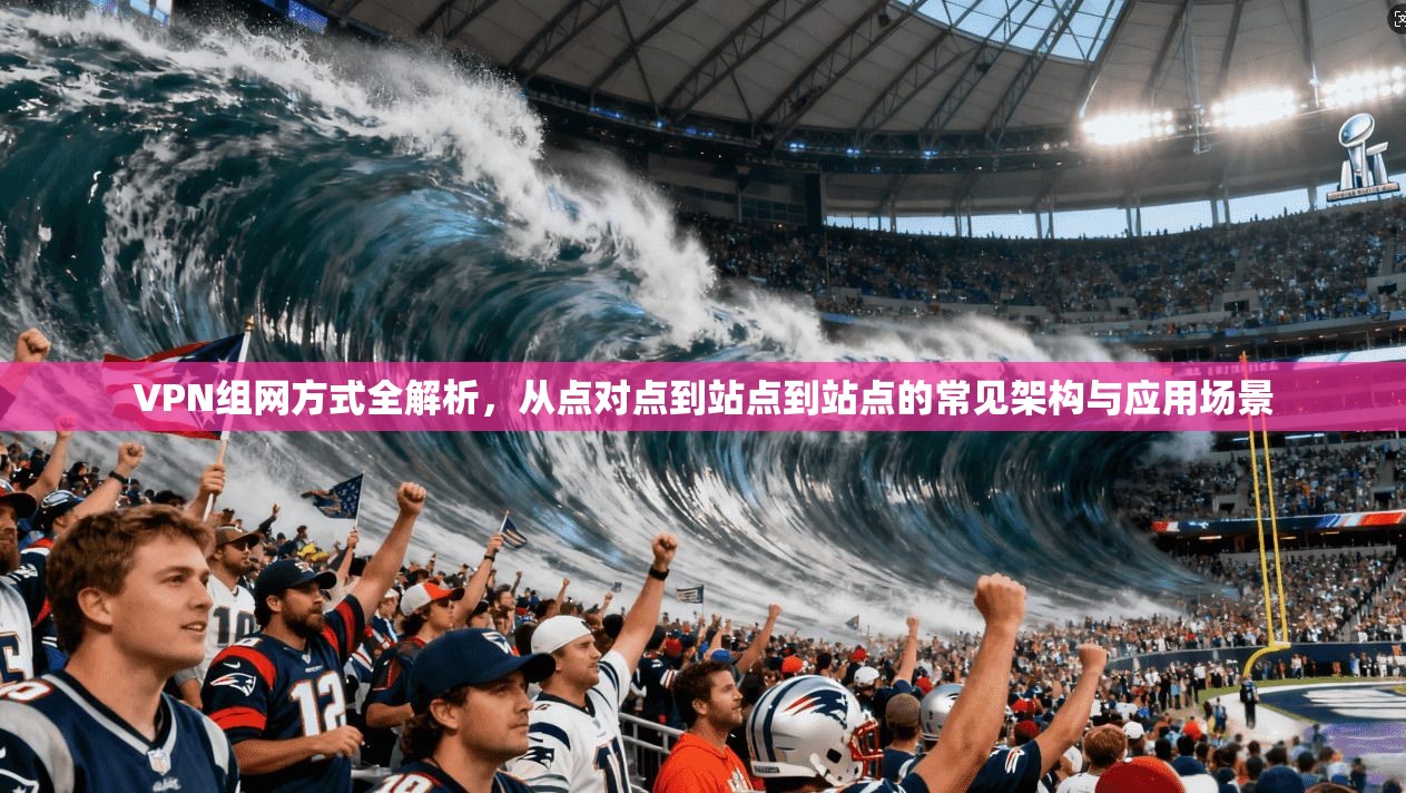 VPN组网方式全解析,从点对点到站点到站点的常见架构与应用场景