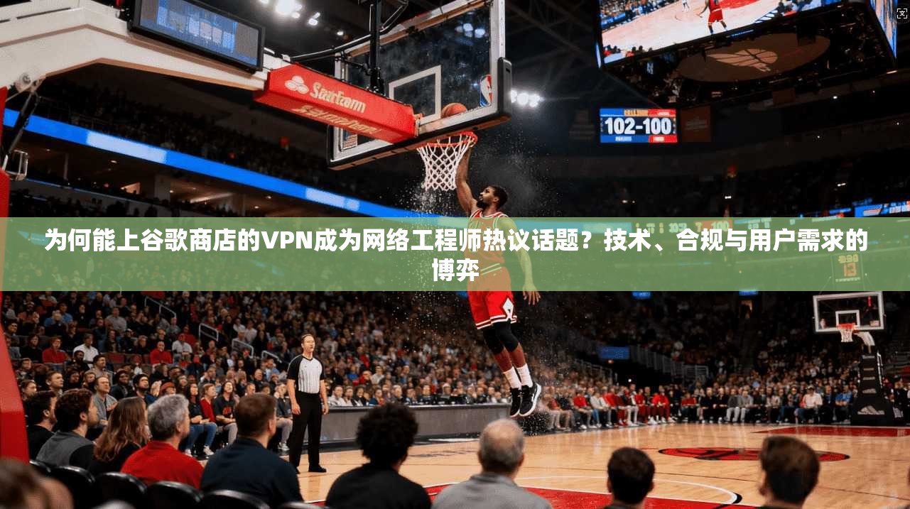 为何能上谷歌商店的VPN成为网络工程师热议话题？技术、合规与用户需求的博弈