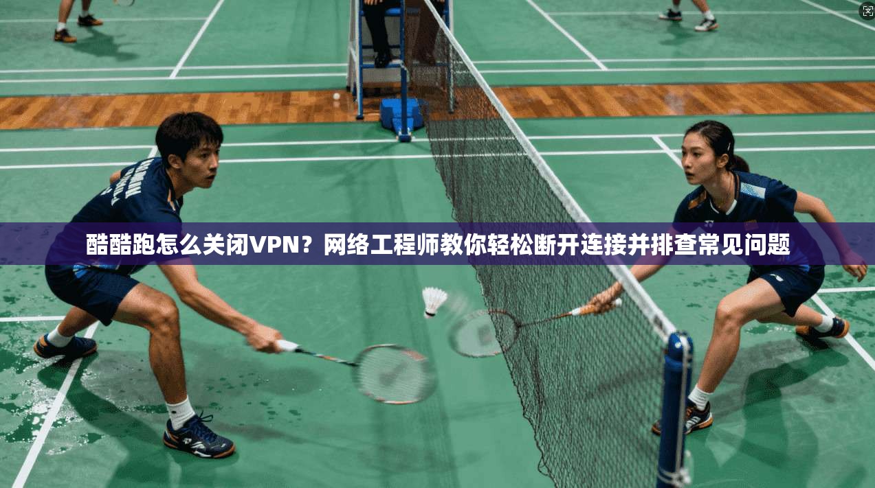 酷酷跑怎么关闭VPN?网络工程师教你轻松断开连接并排查常见问题