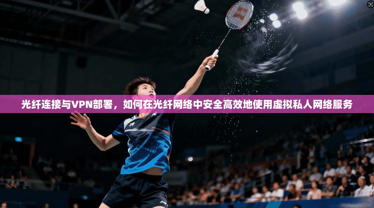 光纤连接与VPN部署,如何在光纤网络中安全高效地使用虚拟私人网络服务