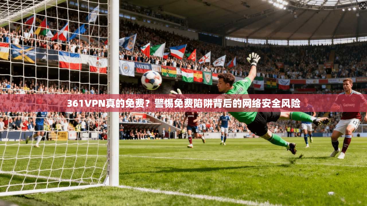 361VPN真的免费?警惕免费陷阱背后的网络安全风险