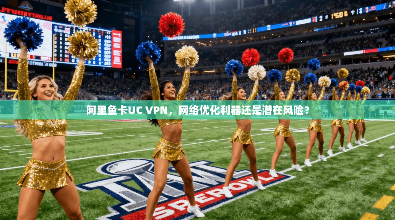 阿里鱼卡UC VPN，网络优化利器还是潜在风险？