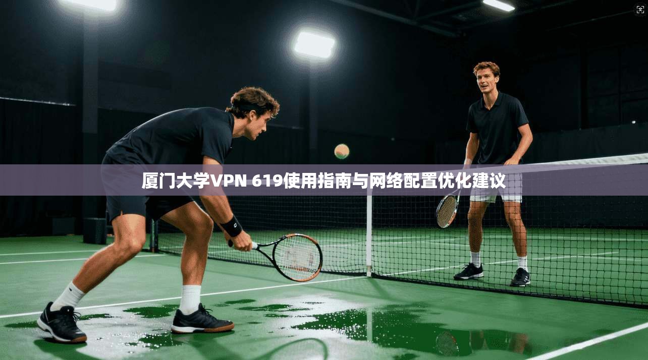 厦门大学VPN 619使用指南与网络配置优化建议