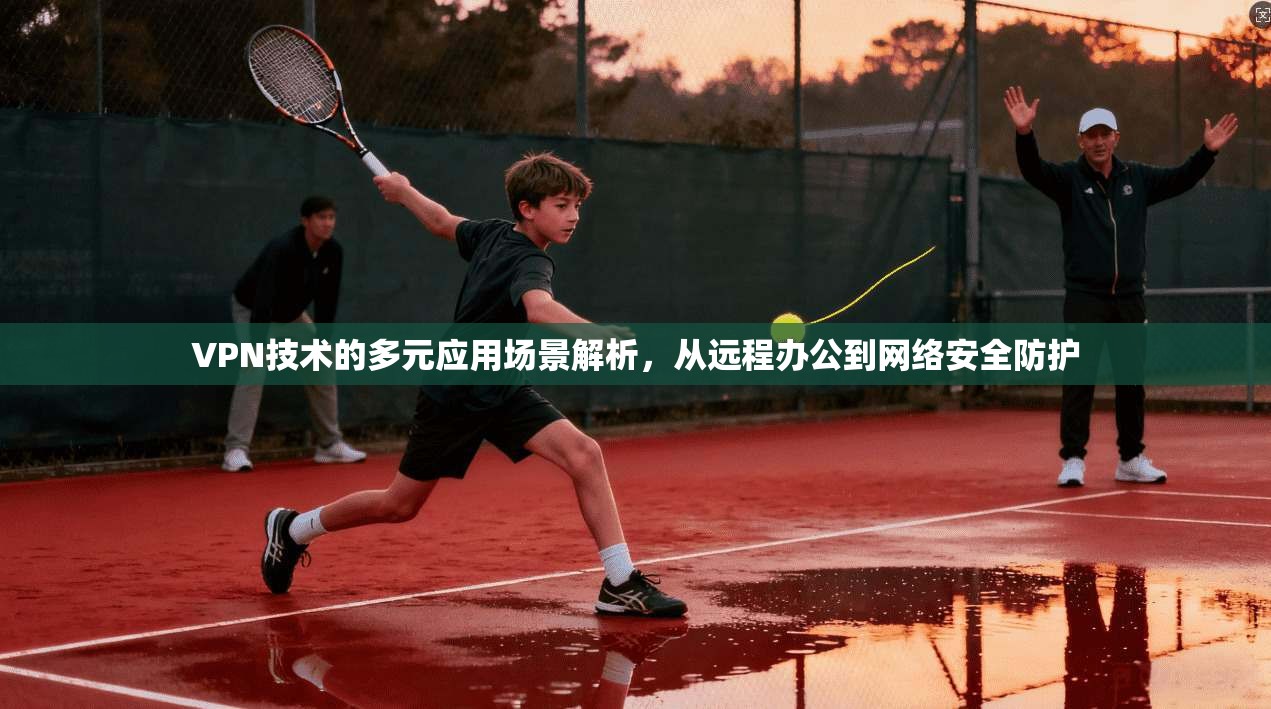 VPN技术的多元应用场景解析，从远程办公到网络安全防护