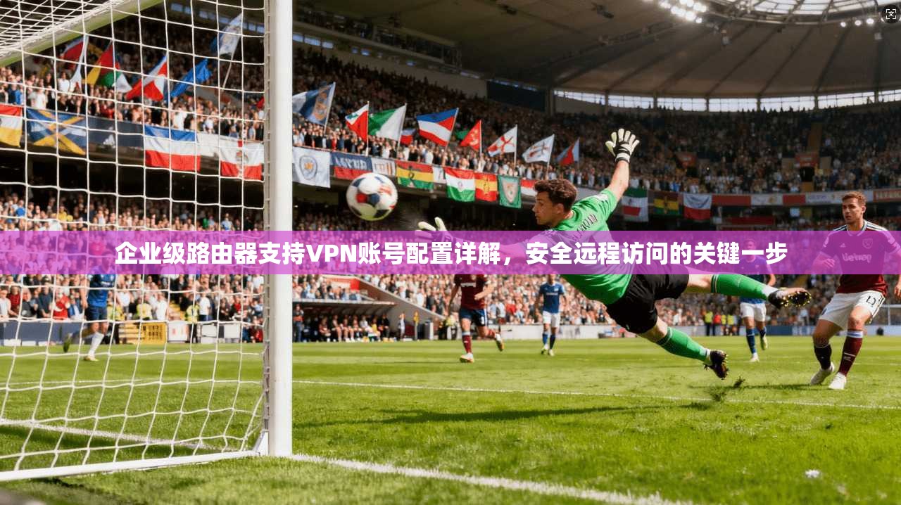 企业级路由器支持VPN账号配置详解,安全远程访问的关键一步
