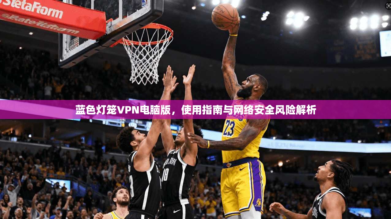 蓝色灯笼VPN电脑版，使用指南与网络安全风险解析