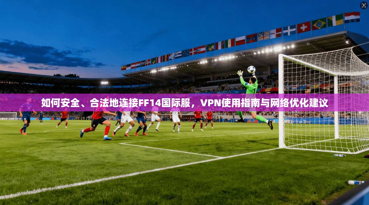 如何安全、合法地连接FF14国际服，VPN使用指南与网络优化建议