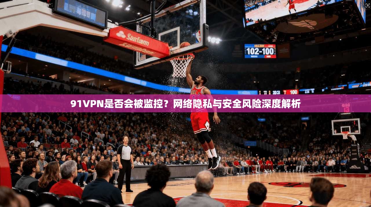 91VPN是否会被监控？网络隐私与安全风险深度解析