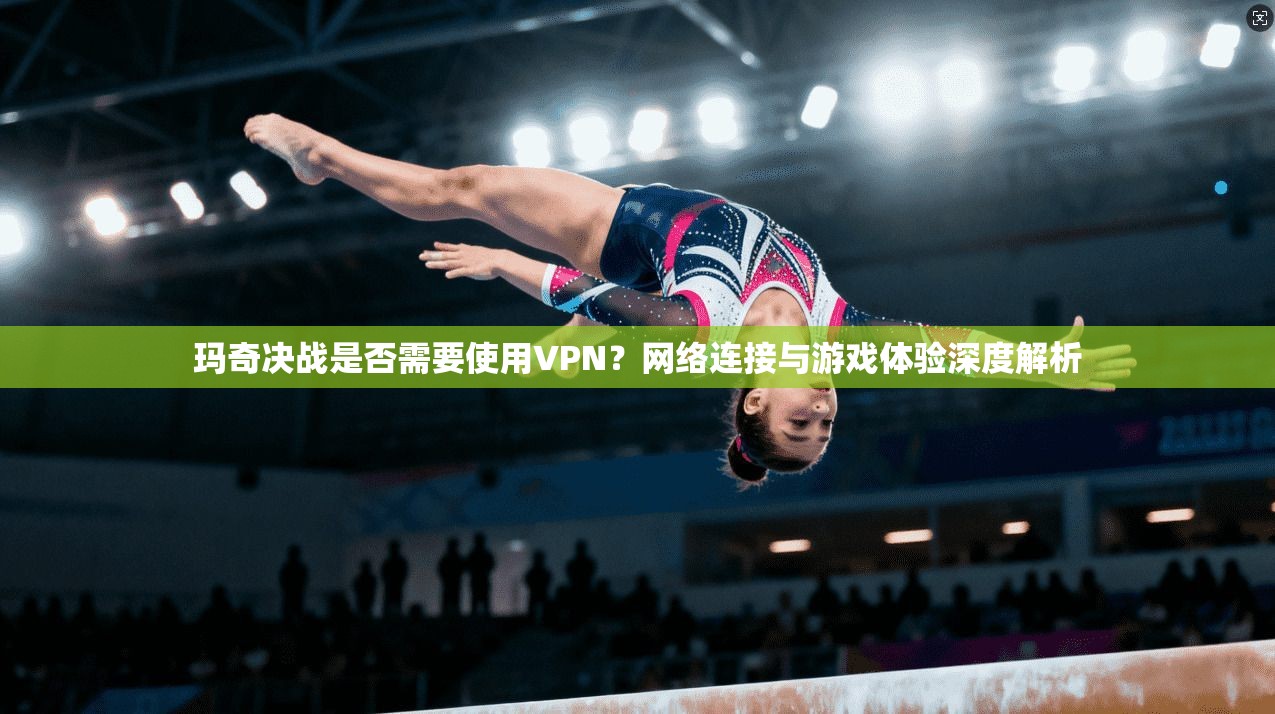 玛奇决战是否需要使用VPN?网络连接与游戏体验深度解析