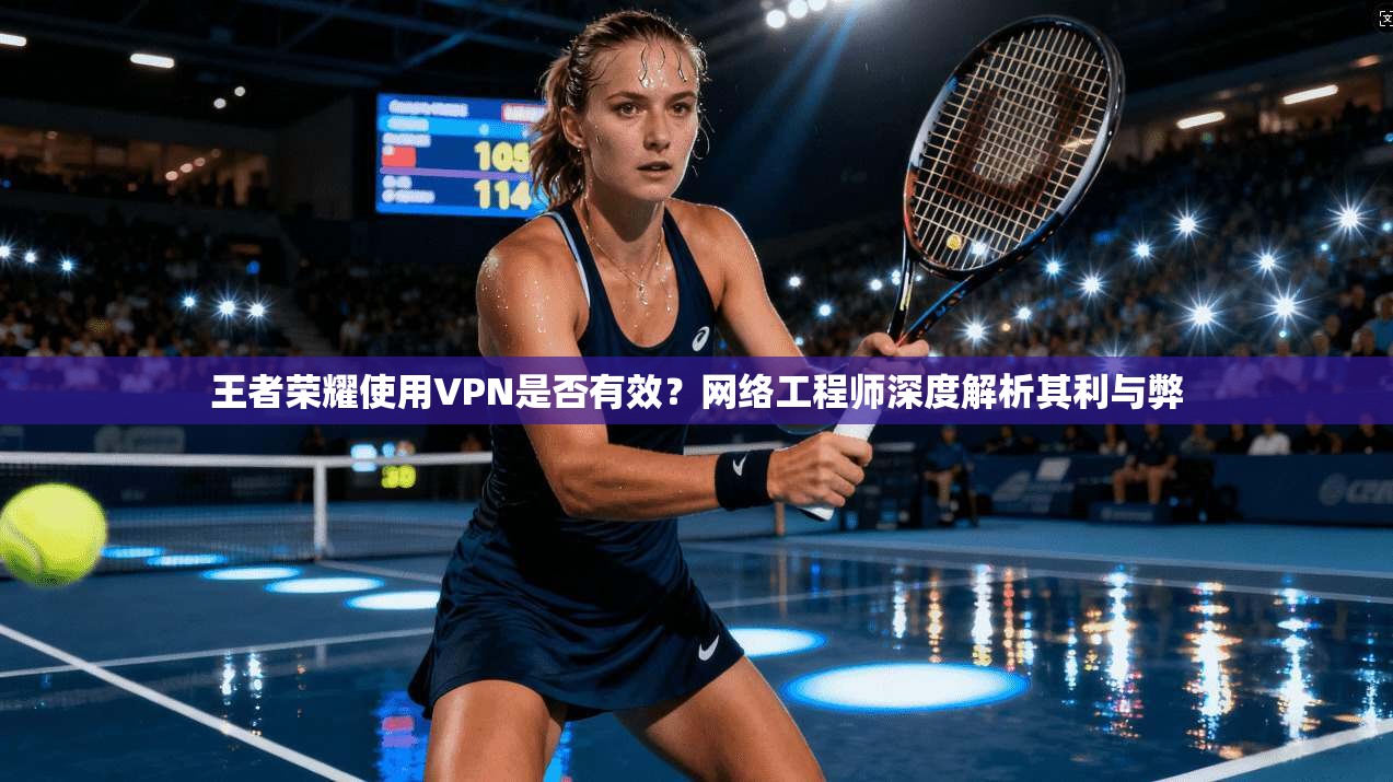 王者荣耀使用VPN是否有效?网络工程师深度解析其利与弊
