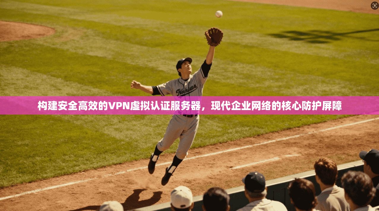 构建安全高效的VPN虚拟认证服务器，现代企业网络的核心防护屏障